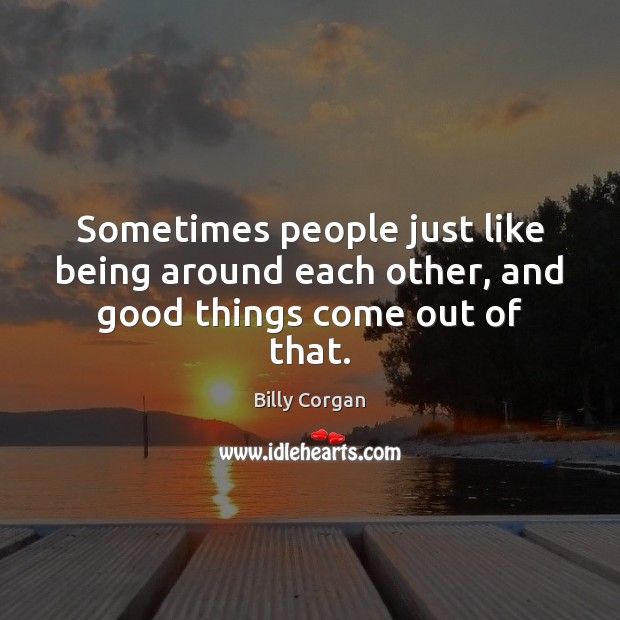 Sometimes people just like being around each other, and good things come out of that. Billy Corgan Picture Quote