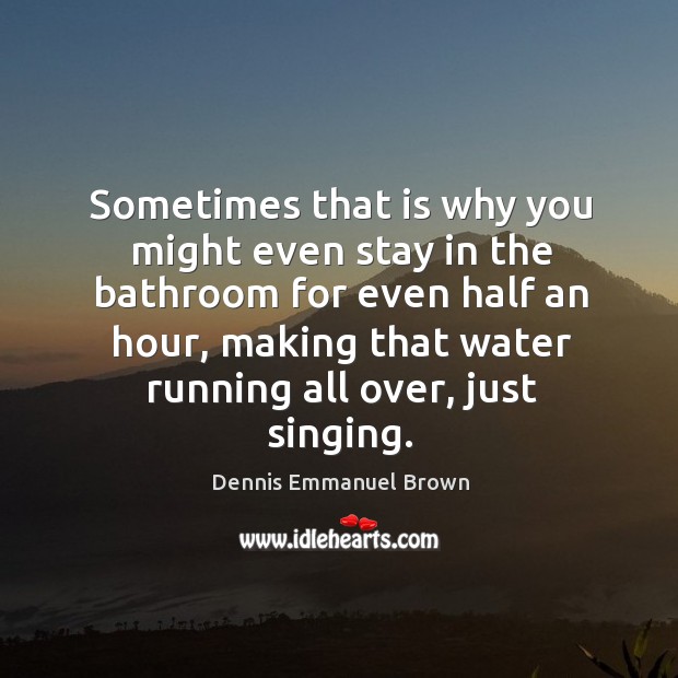 Sometimes that is why you might even stay in the bathroom for even half an hour, making that water running all over, just singing. Dennis Emmanuel Brown Picture Quote