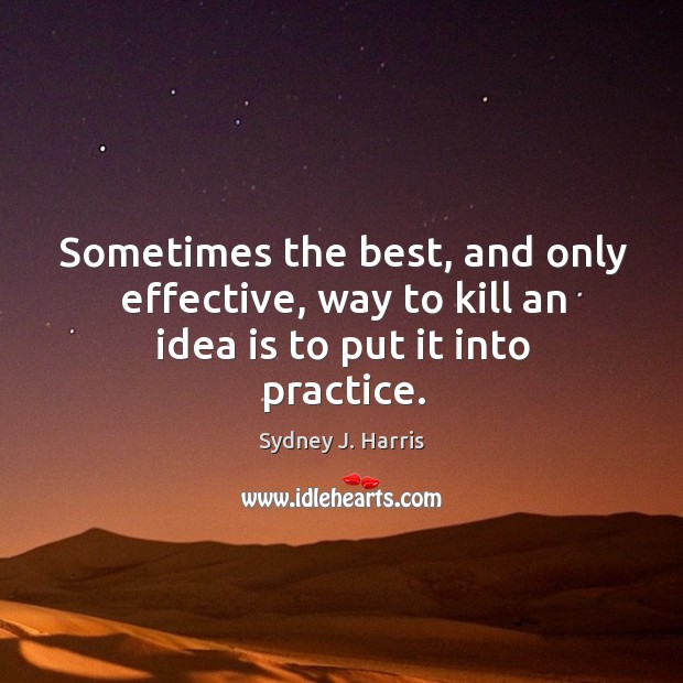 Sometimes the best, and only effective, way to kill an idea is to put it into practice. Sydney J. Harris Picture Quote