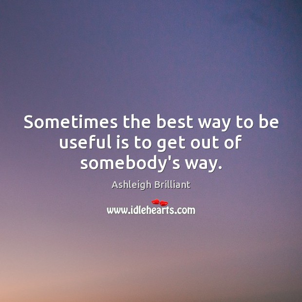 Sometimes the best way to be useful is to get out of somebody’s way. Ashleigh Brilliant Picture Quote