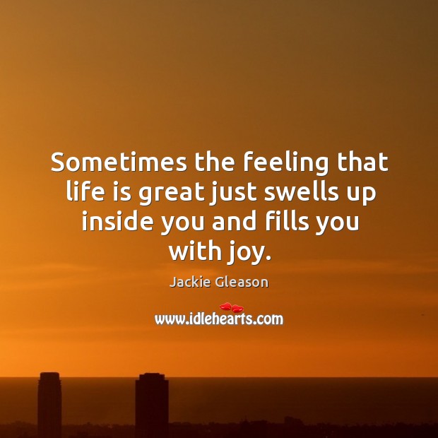 Sometimes the feeling that life is great just swells up inside you and fills you with joy. Jackie Gleason Picture Quote