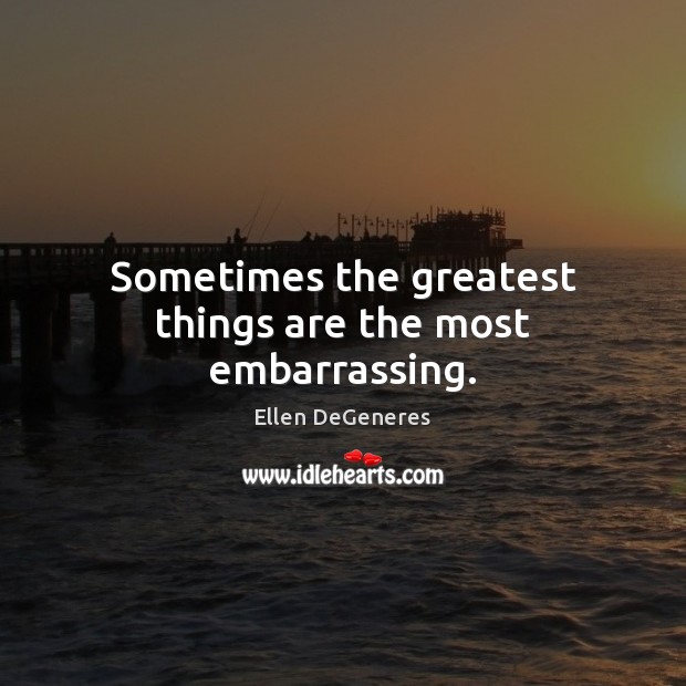 Sometimes the greatest things are the most embarrassing. Ellen DeGeneres Picture Quote