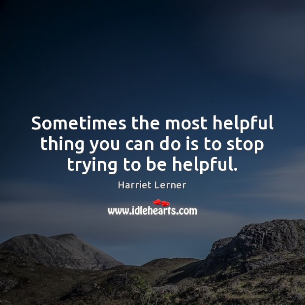 Sometimes the most helpful thing you can do is to stop trying to be helpful. Harriet Lerner Picture Quote