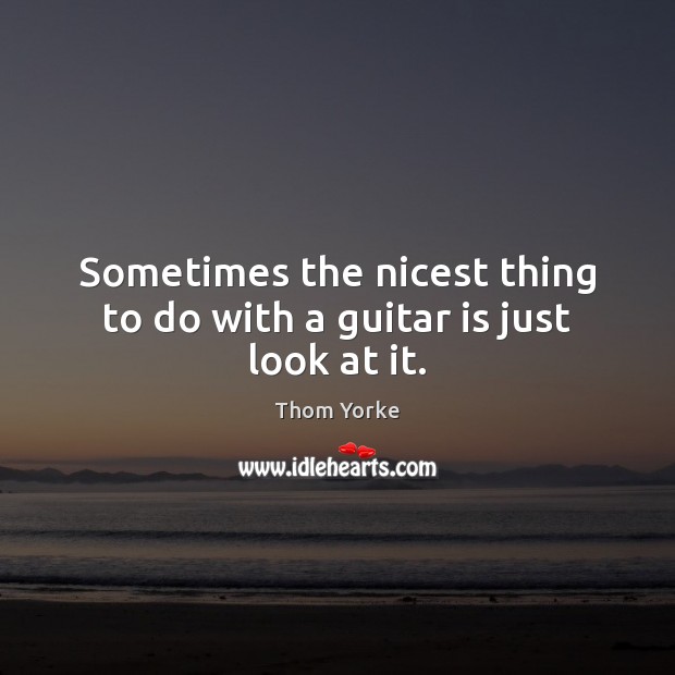 Sometimes the nicest thing to do with a guitar is just look at it. Thom Yorke Picture Quote