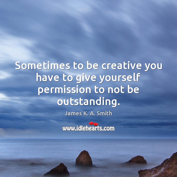 Sometimes to be creative you have to give yourself permission to not be outstanding. James K. A. Smith Picture Quote