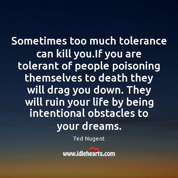 Sometimes too much tolerance can kill you.If you are tolerant of Ted Nugent Picture Quote