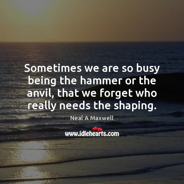 Sometimes we are so busy being the hammer or the anvil, that Neal A Maxwell Picture Quote
