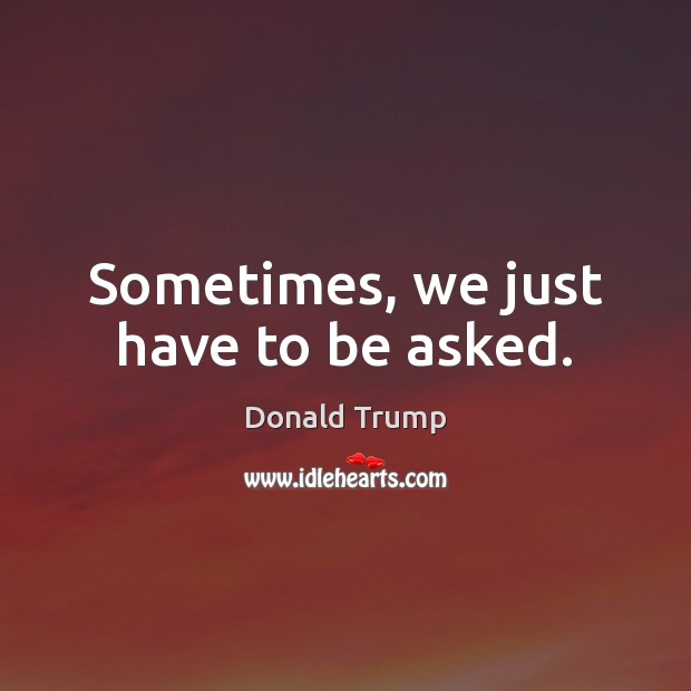 Sometimes, we just have to be asked. Donald Trump Picture Quote