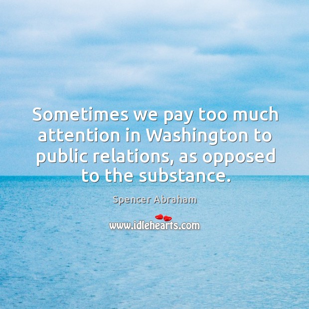 Sometimes we pay too much attention in washington to public relations, as opposed to the substance. Spencer Abraham Picture Quote
