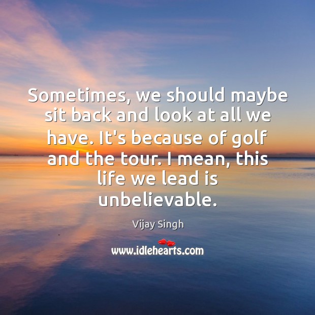 Sometimes, we should maybe sit back and look at all we have. Vijay Singh Picture Quote