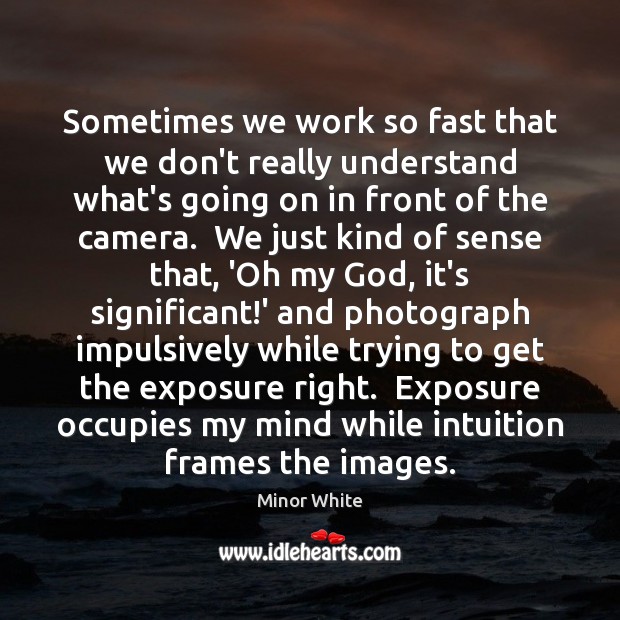 Sometimes we work so fast that we don’t really understand what’s going Minor White Picture Quote