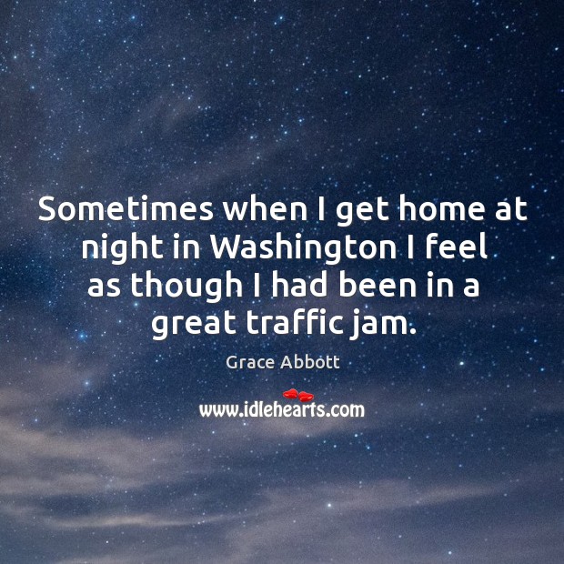 Sometimes when I get home at night in washington I feel as though I had been in a great traffic jam. Grace Abbott Picture Quote