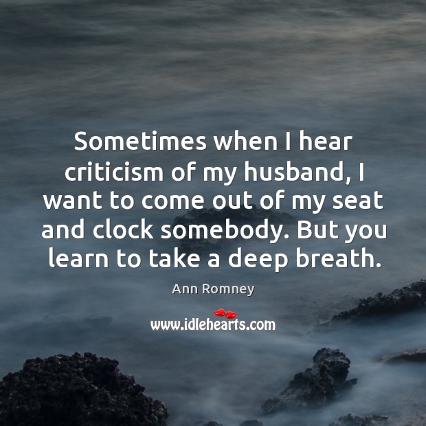 Sometimes when I hear criticism of my husband, I want to come out of my seat and clock somebody. But you learn to take a deep breath. Ann Romney Picture Quote