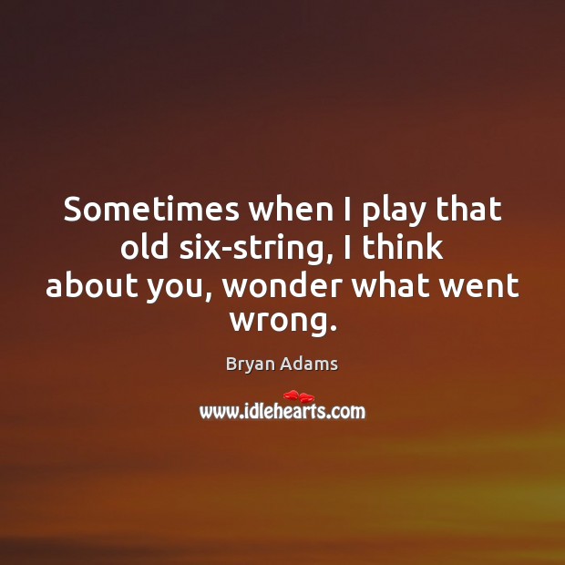 Sometimes when I play that old six-string, I think about you, wonder what went wrong. Bryan Adams Picture Quote