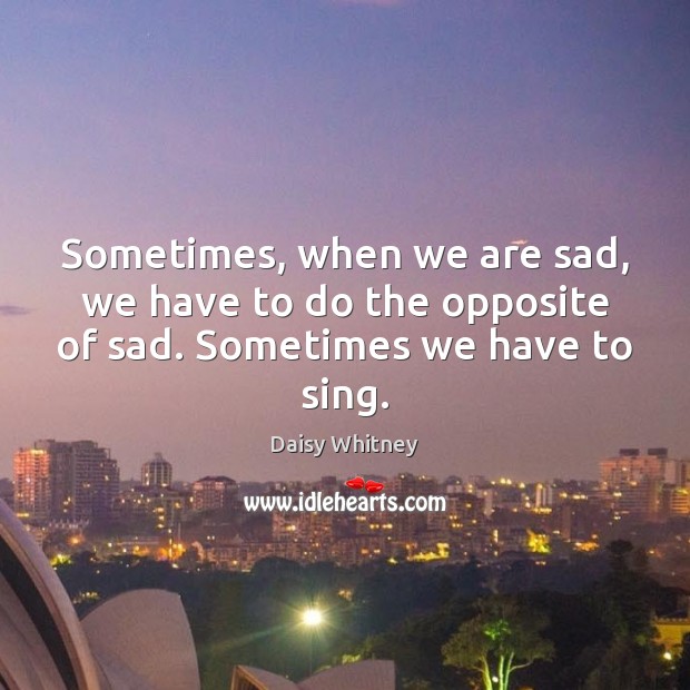 Sometimes, when we are sad, we have to do the opposite of sad. Sometimes we have to sing. Daisy Whitney Picture Quote