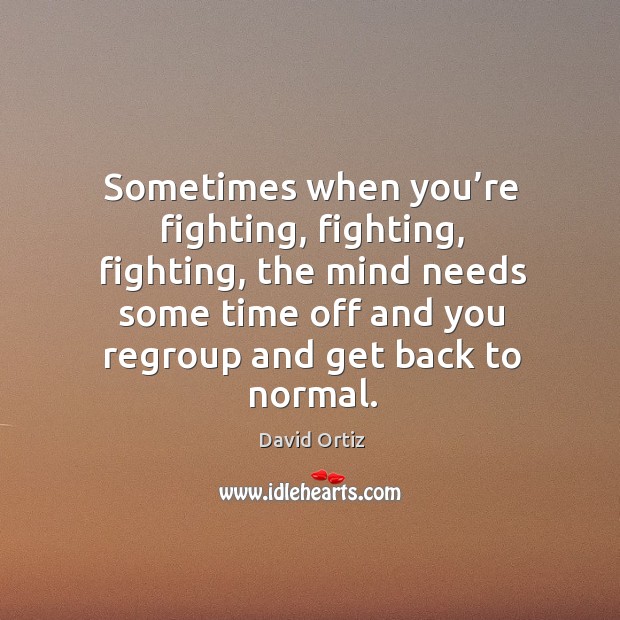 Sometimes when you’re fighting, fighting, fighting, the mind needs some time off and you regroup and get back to normal. David Ortiz Picture Quote