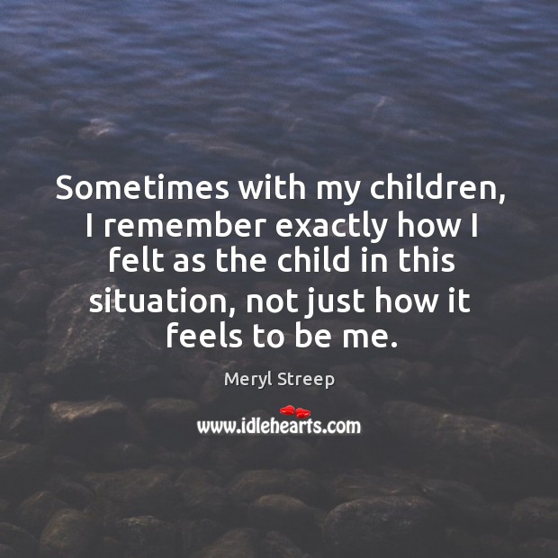 Sometimes with my children, I remember exactly how I felt as the child in this situation Meryl Streep Picture Quote