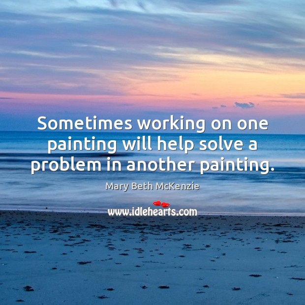 Sometimes working on one painting will help solve a problem in another painting. Mary Beth McKenzie Picture Quote