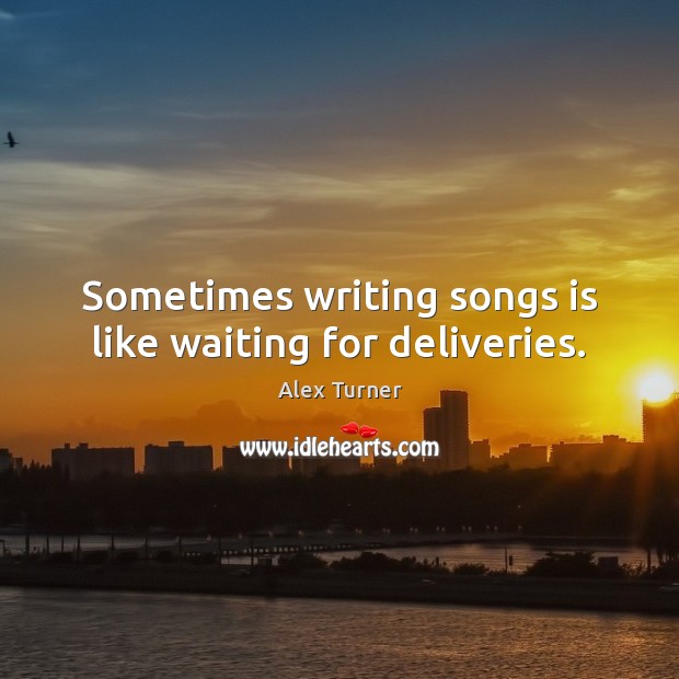 Sometimes writing songs is like waiting for deliveries. Alex Turner Picture Quote