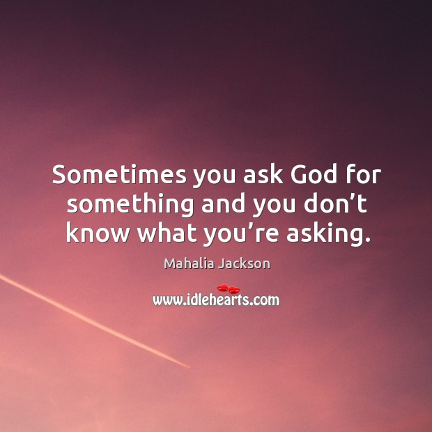 Sometimes you ask God for something and you don’t know what you’re asking. Mahalia Jackson Picture Quote