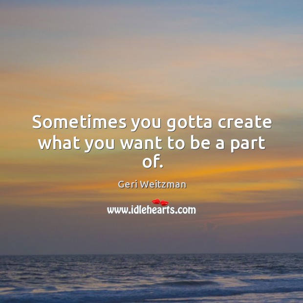 Sometimes you gotta create what you want to be a part of. Geri Weitzman Picture Quote