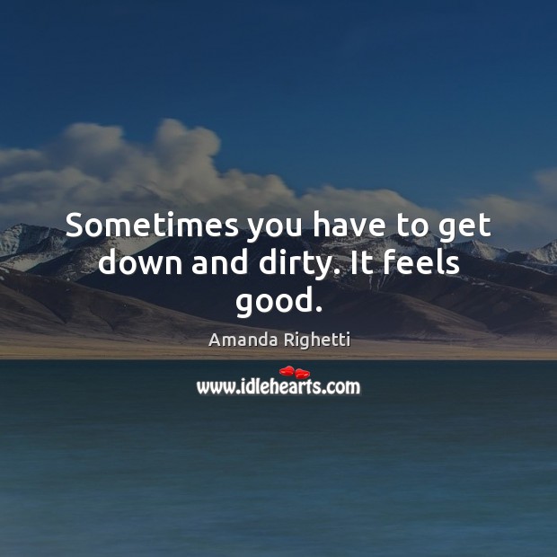 Sometimes you have to get down and dirty. It feels good. Image