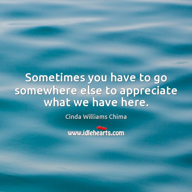 Sometimes you have to go somewhere else to appreciate what we have here. Cinda Williams Chima Picture Quote