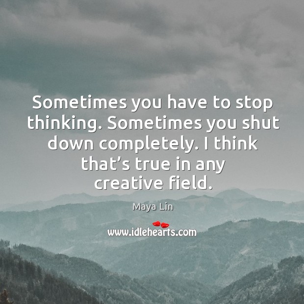 Sometimes you have to stop thinking. Sometimes you shut down completely. I think that’s true in any creative field. Maya Lin Picture Quote
