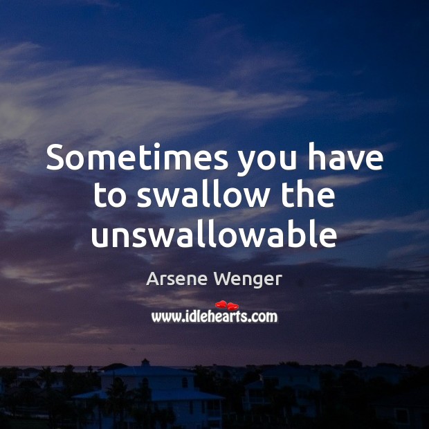 Sometimes you have to swallow the unswallowable Arsene Wenger Picture Quote