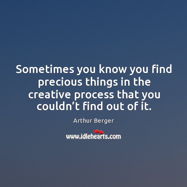 Sometimes you know you find precious things in the creative process that you couldn’t find out of it. Arthur Berger Picture Quote
