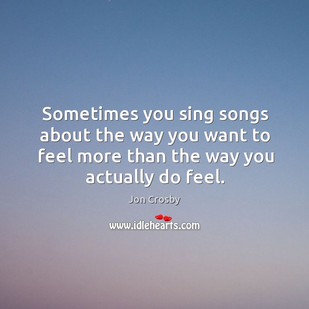 Sometimes you sing songs about the way you want to feel more than the way you actually do feel. Jon Crosby Picture Quote