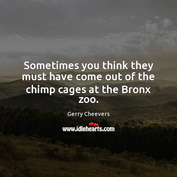 Sometimes you think they must have come out of the chimp cages at the Bronx zoo. Image