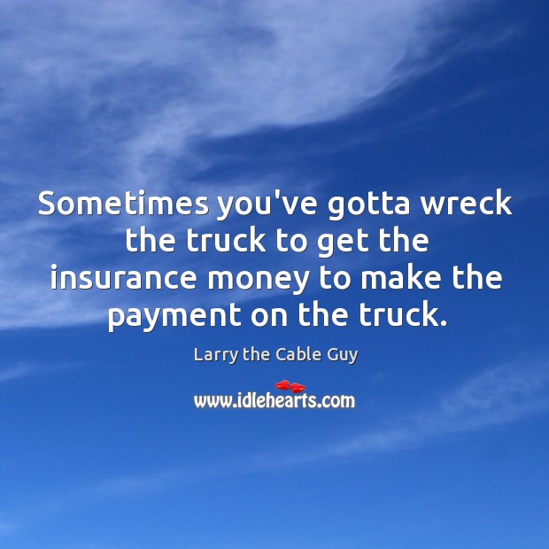 Sometimes you’ve gotta wreck the truck to get the insurance money to Larry the Cable Guy Picture Quote