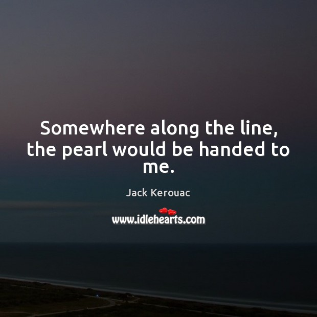 Somewhere along the line, the pearl would be handed to me. Jack Kerouac Picture Quote