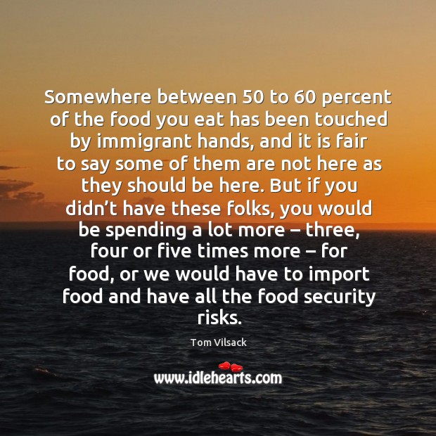 Somewhere between 50 to 60 percent of the food you eat has been touched by immigrant hands Tom Vilsack Picture Quote