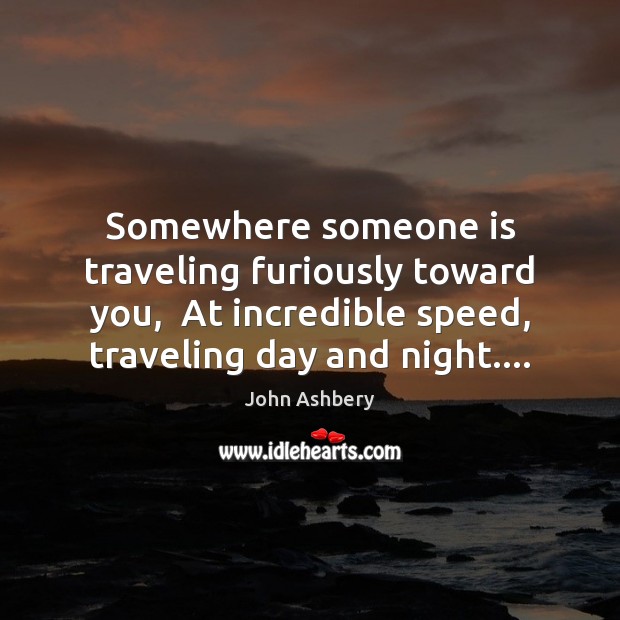 Somewhere someone is traveling furiously toward you,  At incredible speed, traveling day John Ashbery Picture Quote