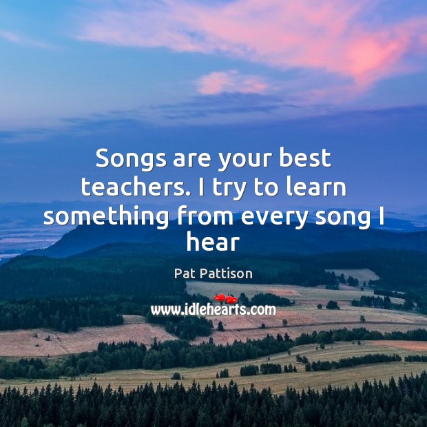 Songs are your best teachers. I try to learn something from every song I hear Pat Pattison Picture Quote