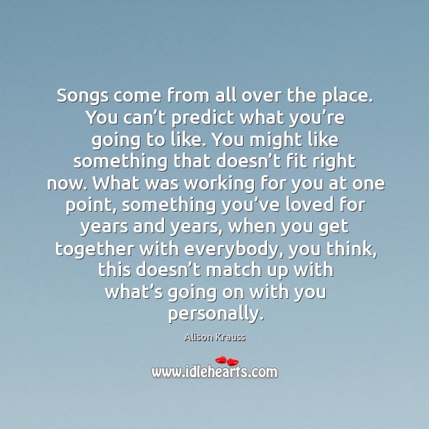 Songs come from all over the place. You can’t predict what you’re going to like. Alison Krauss Picture Quote