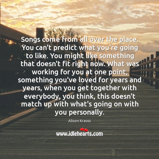 Songs come from all over the place. You can’t predict what you’re Alison Krauss Picture Quote