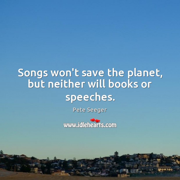 Songs won’t save the planet, but neither will books or speeches. Pete Seeger Picture Quote
