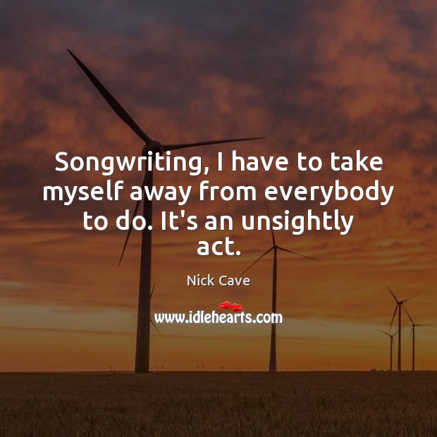 Songwriting, I have to take myself away from everybody to do. It’s an unsightly act. Nick Cave Picture Quote