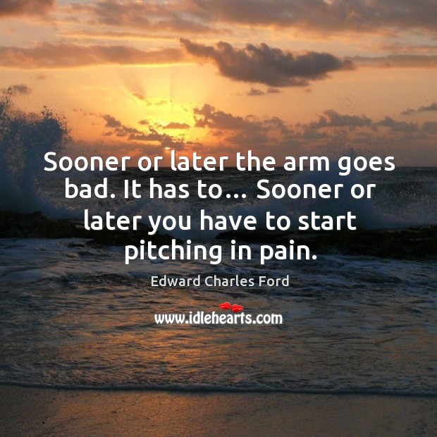 Sooner or later the arm goes bad. It has to… sooner or later you have to start pitching in pain. Image