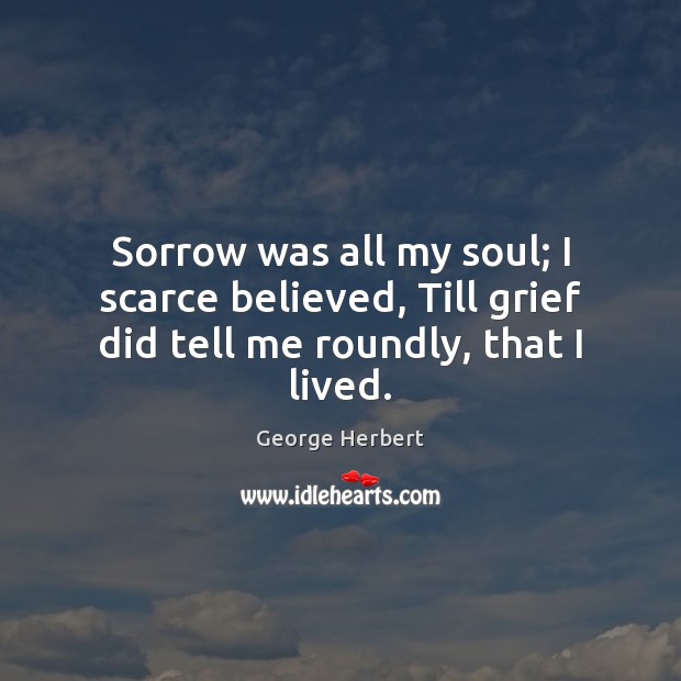 Sorrow was all my soul; I scarce believed, Till grief did tell me roundly, that I lived. George Herbert Picture Quote