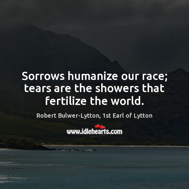 Sorrows humanize our race; tears are the showers that fertilize the world. Robert Bulwer-Lytton, 1st Earl of Lytton Picture Quote