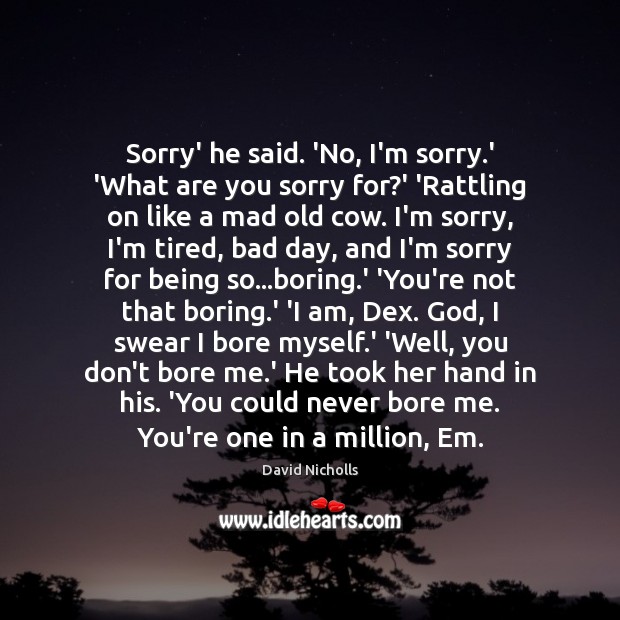 Sorry’ he said. ‘No, I’m sorry.’ ‘What are you sorry for? David Nicholls Picture Quote