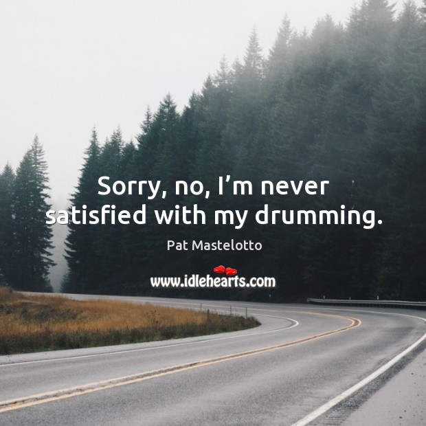 Sorry, no, I’m never satisfied with my drumming. Image