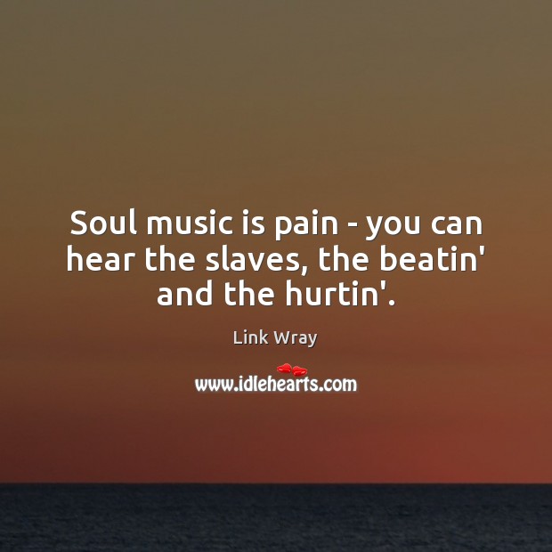Soul music is pain – you can hear the slaves, the beatin’ and the hurtin’. Image