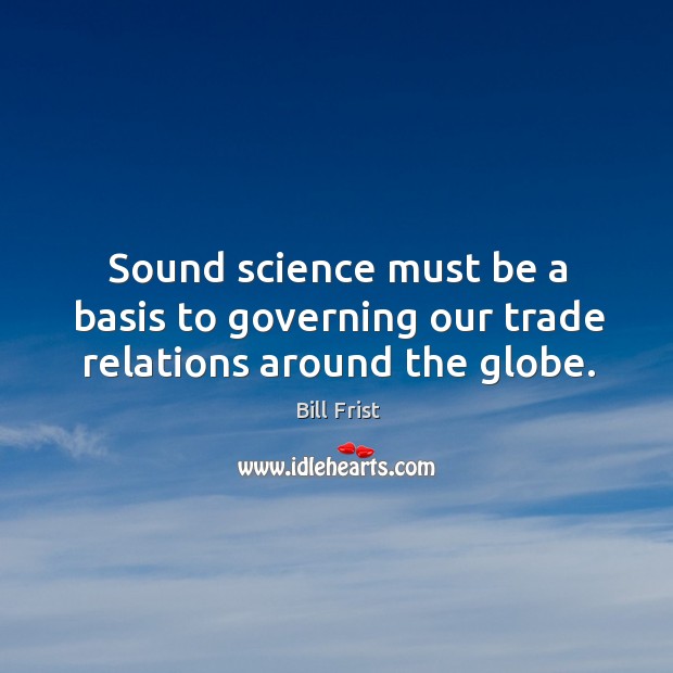 Sound science must be a basis to governing our trade relations around the globe. Bill Frist Picture Quote