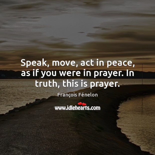 Speak, move, act in peace, as if you were in prayer. In truth, this is prayer. François Fénelon Picture Quote