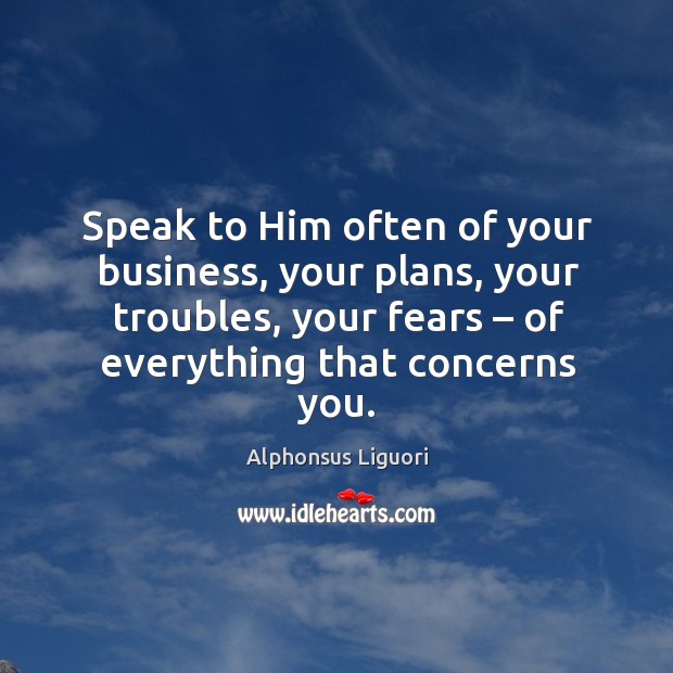 Speak to him often of your business, your plans, your troubles, your fears – of everything that concerns you. Alphonsus Liguori Picture Quote